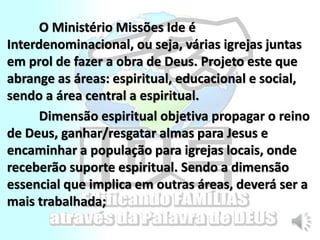 O Ministério Missões Ide é
Interdenominacional, ou seja, várias igrejas juntas
em prol de fazer a obra de Deus. Projeto este que
abrange as áreas: espiritual, educacional e social,
sendo a área central a espiritual.
Dimensão espiritual objetiva propagar o reino
de Deus, ganhar/resgatar almas para Jesus e
encaminhar a população para igrejas locais, onde
receberão suporte espiritual. Sendo a dimensão
essencial que implica em outras áreas, deverá ser a
mais trabalhada;
 