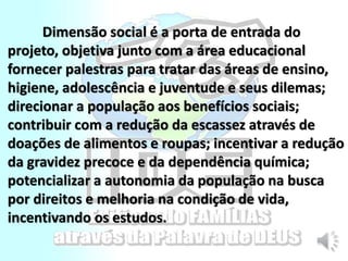 Dimensão social é a porta de entrada do
projeto, objetiva junto com a área educacional
fornecer palestras para tratar das áreas de ensino,
higiene, adolescência e juventude e seus dilemas;
direcionar a população aos benefícios sociais;
contribuir com a redução da escassez através de
doações de alimentos e roupas; incentivar a redução
da gravidez precoce e da dependência química;
potencializar a autonomia da população na busca
por direitos e melhoria na condição de vida,
incentivando os estudos.
 