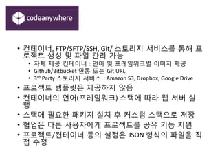 •  컨테이너,	
 FTP/SFTP/SSH,	
 Git/	
 스토리지 서비스를 통해 프
로젝트 생성 및 파일 관리 가능	
 
•  자체 제공 컨테이너 :	
 언어 및 프레임워크별 이미지 제공	
 
•  Github/Bitbucket	
 연동 또는 Git	
 URL	
 
•  3rd	
 Party	
 스토리지 서비스 :	
 Amazon	
 S3,	
 Dropbox,	
 Google	
 Drive	
 
•  프로젝트 템플릿은 제공하지 않음	
 
•  컨테이너의 언어(프레임워크)	
 스택에 따라 웹 서버 실
행	
 
•  스택에 필요한 패키지 설치 후 커스텀 스택으로 저장	
 
•  협업은 다른 사용자에게 프로젝트를 공유 기능 지원	
 
•  프로젝트/컨테이너 등의 설정은 JSON	
 형식의 파일을 직
접 수정	
 
 
