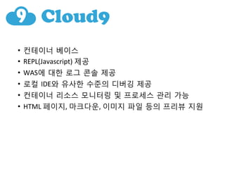 •  컨테이너 베이스	
 
•  REPL(Javascript)	
 제공	
 
•  WAS에 대한 로그 콘솔 제공	
 
•  로컬 IDE와 유사한 수준의 디버깅 제공	
 
•  컨테이너 리소스 모니터링 및 프로세스 관리 가능	
 
•  HTML	
 페이지,	
 마크다운,	
 이미지 파일 등의 프리뷰 지원
 