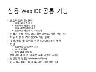 상용 Web IDE 공통 기능
•  프로젝트(파일) 관리	
 
•  워크스페이스 제공	
 
•  프로젝트 템플릿 제공	
 
•  파일 업로드/다운로드	
 
•  프로젝트 내보내기/가져오기	
 
•  편집기(문법 검사,	
 코드 하이라이팅,	
 자동 완성 등)	
 
•  자동 저장 및 리비전(SCM과는 별개)	
 	
 
•  개발,	
 빌드 및 실행을 위한 VM(Container)	
 제공	
 
•  협업	
 
•  프로젝트 공유/멤버 관리	
 
•  IDE내 메신저	
 
•  동시 협업 코딩 등	
 
•  SSH	
 터미널 제공 (대부분 sudo	
 명령어 지원)	
 
•  형상관리 연동(Git/Mercurial/SVN)	
 
•  UI 사용자화(창,	
 창 분할,	
 테마 사용자화 등)
 