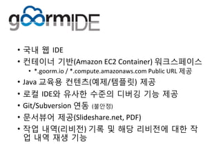 •  국내 웹 IDE	
 
•  컨테이너 기반(Amazon	
 EC2	
 Container)	
 워크스페이스	
 
•  *.goorm.io	
 /	
 *.compute.amazonaws.com	
 Public	
 URL	
 제공	
 
•  Java	
 교육용 컨텐츠(예제/템플릿) 제공	
 
•  로컬 IDE와 유사한 수준의 디버깅 기능 제공	
 
•  Git/Subversion	
 연동 (불안정)	
 
•  문서뷰어 제공(ݺߣshare.net,	
 PDF)	
 
•  작업 내역(리비전)	
 기록 및 해당 리비전에 대한 작
업 내역 재생 기능	
 
 