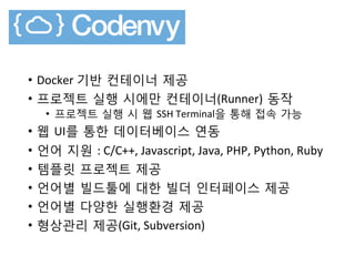 •  Docker	
 기반 컨테이너 제공
•  프로젝트 실행 시에만 컨테이너(Runner) 동작	
 
•  프로젝트 실행 시 웹 SSH	
 Terminal을 통해 접속 가능
•  웹 UI를 통한 데이터베이스 연동
•  언어 지원 :	
 C/C++,	
 Javascript,	
 Java,	
 PHP,	
 Python,	
 Ruby	
 
•  템플릿 프로젝트 제공
•  언어별 빌드툴에 대한 빌더 인터페이스 제공
•  언어별 다양한 실행환경 제공
•  형상관리 제공(Git,	
 Subversion)	
 
 