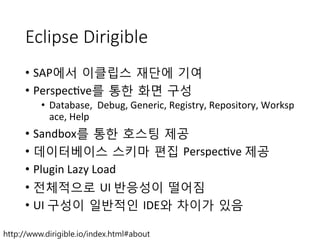 Eclipse Dirigible
•  SAP에서 이클립스 재단에 기여	
 
•  Perspec+ve를 통한 화면 구성	
 
•  Database,	
 	
 Debug,	
 Generic,	
 Registry,	
 Repository,	
 Worksp
ace,	
 Help	
 
•  Sandbox를 통한 호스팅 제공	
 
•  데이터베이스 스키마 편집 Perspec+ve	
 제공	
 
•  Plugin	
 Lazy	
 Load	
 
•  전체적으로 UI	
 반응성이 떨어짐	
 
•  UI	
 구성이 일반적인 IDE와 차이가 있음
http://www.dirigible.io/index.html#about
 