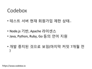 Codebox
•  테스트 서버 현재 회원가입 제한 상태..	
 
•  Node.js	
 기반,	
 Apache	
 라이센스	
 
•  Java,	
 Python,	
 Ruby,	
 Go	
 등의 언어 지원	
 
•  개발 중지된 것으로 보임(마지막 커밋 7개월 전
)
https://www.codebox.io
 