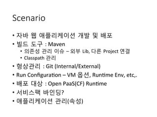 Scenario
•  자바 웹 애플리케이션 개발 및 배포	
 
•  빌드 도구 :	
 Maven	
 
•  의존성 관리 이슈 –	
 외부 Lib,	
 다른 Project	
 연결	
 
•  Classpath	
 관리	
 
•  형상관리 :	
 Git	
 (Internal/External)	
 
•  Run	
 Conﬁgura+on	
 –	
 VM	
 옵션,	
 Run+me	
 Env,	
 etc,.	
 
•  배포 대상 :	
 Open	
 PaaS(CF)	
 Run+me	
 
•  서비스팩 바인딩?	
 
•  애플리케이션 관리(속성)	
 
 