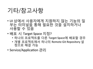 기타/참고사항
•  UI	
 상에서 사용자에게 지원하지 않는 기능의 일
부는 터미널을 통해 필요한 것을 설치하거나
사용할 수 있음	
 
•  배포 시 Target	
 Space	
 지정?	
 
•  하나의 프로젝트를 다른 Target	
 Space에 배포할 경우	
 
•  개별 프로젝트에서 하나의 Remote	
 Git	
 Repository	
 설
정으로 해결 가능	
 
•  Service/Applica+on	
 관리
 