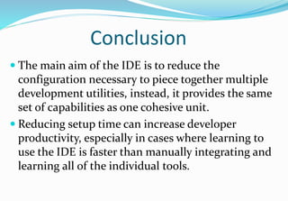 Conclusion
 The main aim of the IDE is to reduce the
configuration necessary to piece together multiple
development utilities, instead, it provides the same
set of capabilities as one cohesive unit.
 Reducing setup time can increase developer
productivity, especially in cases where learning to
use the IDE is faster than manually integrating and
learning all of the individual tools.
 