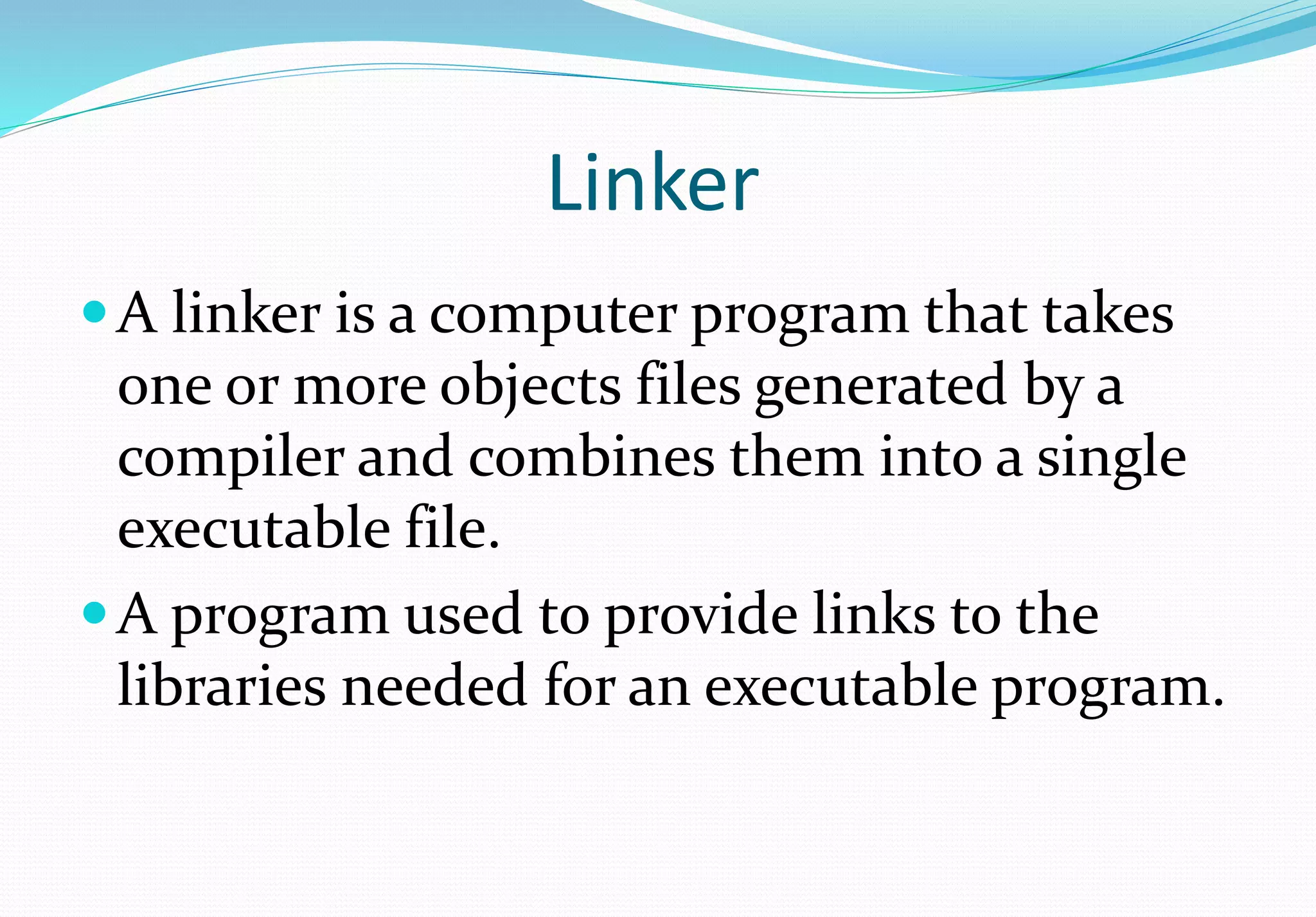 Linker
A linker is a computer program that takes
one or more objects files generated by a
compiler and combines them into a single
executable file.
A program used to provide links to the
libraries needed for an executable program.
 
