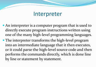 Interpreter
 An interpreter is a computer program that is used to
directly execute program instructions written using
one of the many high-level programming languages.
 The interpreter transforms the high-level program
into an intermediate language that it then executes,
or it could parse the high-level source code and then
performs the commands directly, which is done line
by line or statement by statement.
 