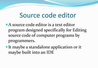 Source code editor
A source code editor is a text editor
program designed specifically for Editing
source code of computer programs by
programmers.
It maybe a standalone application or it
maybe built into an IDE
 