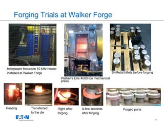 18
Forging Trials at Walker Forge
Walker’s Erie 4000 ton mechanical
press
Bi-Metal billets before forging
Interpower Induction 10 kHz heater
installed at Walker Forge
Heating Transferred
to the die
Right after
forging
A few seconds
after forging
Forged parts
 