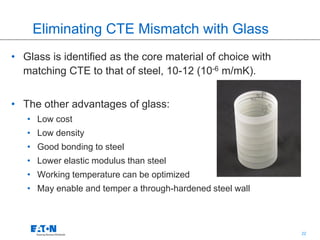 22
Eliminating CTE Mismatch with Glass
• Glass is identified as the core material of choice with
matching CTE to that of steel, 10-12 (10-6 m/mK).
• The other advantages of glass:
• Low cost
• Low density
• Good bonding to steel
• Lower elastic modulus than steel
• Working temperature can be optimized
• May enable and temper a through-hardened steel wall
 