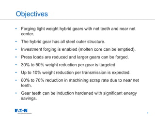 4
Objectives
• Forging light weight hybrid gears with net teeth and near net
center.
• The hybrid gear has all steel outer structure.
• Investment forging is enabled (molten core can be emptied).
• Press loads are reduced and larger gears can be forged.
• 30% to 50% weight reduction per gear is targeted.
• Up to 10% weight reduction per transmission is expected.
• 60% to 70% reduction in machining scrap rate due to near net
teeth.
• Gear teeth can be induction hardened with significant energy
savings.
 