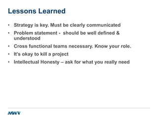 Lessons Learned
• Strategy is key. Must be clearly communicated
• Problem statement - should be well defined &
understood
• Cross functional teams necessary. Know your role.
• It’s okay to kill a project
• Intellectual Honesty – ask for what you really need
 