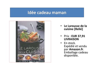 Idée cadeau mamanLe Larousse de la cuisine [Relié] Prix : EUR 37,91LIVRAISONEn stock.Expédié et vendu par Amazon.fr. Emballage cadeau disponible. 