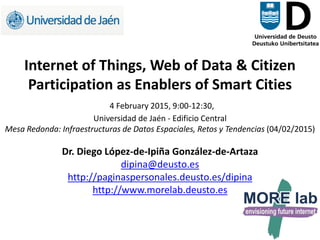 1
Internet of Things, Web of Data & Citizen
Participation as Enablers of Smart Cities
4 February 2015, 9:00-12:30,
Universidad de Jaén - Edificio Central
Mesa Redonda: Infraestructuras de Datos Espaciales, Retos y Tendencias (04/02/2015)
Dr. Diego López-de-Ipiña González-de-Artaza
dipina@deusto.es
http://paginaspersonales.deusto.es/dipina
http://www.morelab.deusto.es
 