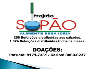 256 Refeições distribuídas aos sábados.
1.024 Refeições distribuídas todos os meses.


             DOAÇÕES:
Patrícia: 9171-7331 / Carlos: 8860-6237
 