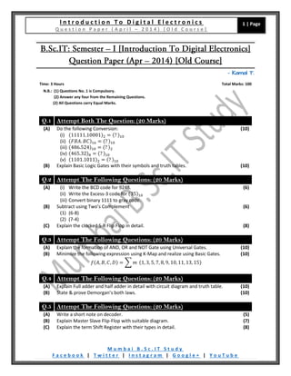 I n t r o d u c t i o n T o D i g i t a l E l e c t r o n i c s
Q u e s t i o n P a p e r ( A p r i l – 2 0 1 4 ) [ O l d C o u r s e ]
1 | Page
M u m b a i B . S c . I T S t u d y
F a c e b o o k | T w i t t e r | I n s t a g r a m | G o o g l e + | Y o u T u b e
– Kamal T.
Time: 3 Hours Total Marks: 100
N.B.: (1) Questions No. 1 is Compulsory.
(2) Answer any four from the Remaining Questions.
(2) All Questions carry Equal Marks.
Q.1 Attempt Both The Question: (20 Marks)
(A) Do the following Conversion:
(i) (11111.10001)2 = (? )10
(ii) (𝐹𝐵𝐴. 𝐵𝐶)16 = (? )10
(iii) (486.524)10 = (? )2
(iv) (465.32)8 = (? )10
(v) (1101.1011)2 = (? )10
(10)
(B) Explain Basic Logic Gates with their symbols and truth tables. (10)
Q.2 Attempt The Following Questions: (20 Marks)
(A) (i) Write the BCD code for 9248.
(ii) Write the Excess-3 code for (35)10
(iii) Convert binary 1111 to gray code.
(6)
(B) Subtract using Two’s Complement
(1) (6-8)
(2) (7-4)
(6)
(C) Explain the clocked S-R Flip Flop in detail. (8)
Q.3 Attempt The Following Questions: (20 Marks)
(A) Explain the formation of AND, OR and NOT Gate using Universal Gates. (10)
(B) Minimize the following expression using K-Map and realize using Basic Gates.
𝑓(𝐴, 𝐵, 𝐶, 𝐷) = ∑ 𝑚 (1, 3, 5, 7, 8, 9, 10, 11, 13, 15)
(10)
Q.4 Attempt The Following Questions: (20 Marks)
(A) Explain Full adder and half adder in detail with circuit diagram and truth table. (10)
(B) State & prove Demorgan’s both laws. (10)
Q.5 Attempt The Following Questions: (20 Marks)
(A) Write a short note on decoder. (5)
(B) Explain Master Slave Flip-Flop with suitable diagram. (7)
(C) Explain the term Shift Register with their types in detail. (8)
 