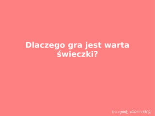 Dlaczego gra jest warta
świeczki?
It's a pink   slide!!! OMG!
 