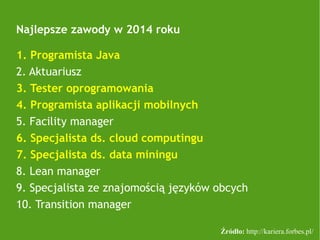 Najlepsze zawody w 2014 roku
1. Programista Java
2. Aktuariusz
3. Tester oprogramowania
4. Programista aplikacji mobilnych
5. Facility manager
6. Specjalista ds. cloud computingu
7. Specjalista ds. data miningu
8. Lean manager
9. Specjalista ze znajomością języków obcych
10. Transition manager
Źródło: http://kariera.forbes.pl/
 