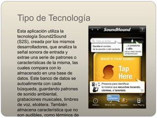 Tipo de Tecnología
Esta aplicación utiliza la
tecnología Sound2Sound
(S2S), creada por los mismos
desarrolladores, que analiza la
señal sonora de entrada y
extrae una serie de patrones o
características de la misma, las
cuales compara con lo
almacenado en una base de
datos. Este banco de datos se
autoalimenta con cada
búsqueda, guardando patrones
de sonido ambiental,
grabaciones musicales, timbres
de voz, etcétera. También
almacena característica que no
son audibles, como términos de
 