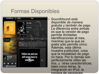 Formas Disponibles
 SoundHound está
disponible de manera
gratuita y también de pago.
La diferencia entre ambas
es que la versión de pago
permite ilimitadas
identificaciones al mes,
mientras que la que es
gratis sólo permite cinco.
Además, esta última
muestra publicidad, cosa
que la modalidad de pago
no hace. Por lo demás son
perfectamente útiles las
dos, y otras características,
tales como letras, la
integración en iPod, la
compra de canciones,
 
