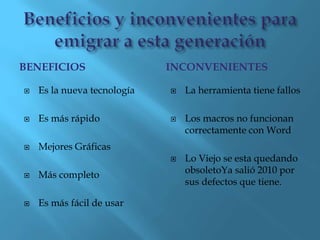 BENEFICIOS                   INCONVENIENTES

   Es la nueva tecnología      La herramienta tiene fallos

   Es más rápido               Los macros no funcionan
                                 correctamente con Word
   Mejores Gráficas
                                Lo Viejo se esta quedando
   Más completo                 obsoletoYa salió 2010 por
                                 sus defectos que tiene.

   Es más fácil de usar
 