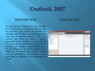 DESCRIPCIÓN                          CONTACTOS
Lo que mas me impacto de este Outlook
es la forma de sus contactos la manera que
los presenta, que cuando le mandan un
mensaje a uno lo alza y lo presenta por día
ayer hoy la semana pasada, y cae a la
carpeta que tiene su correo y queda
guardado con su nombre, en la bandeja de
su correo las características de guardar el
contacto por nombre, organización, país,
tel. del trabajo etc. Se puede organizar por
fechas de la manera que usted le guste
mas la herramienta es completa ya no
gaste mas en agendas es la tecnología de
punta
 