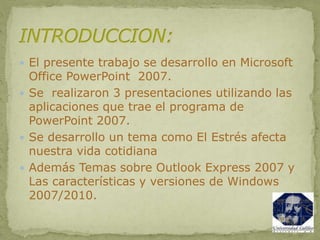  El presente trabajo se desarrollo en Microsoft
Office PowerPoint 2007.
 Se realizaron 3 presentaciones utilizando las
aplicaciones que trae el programa de
PowerPoint 2007.
 Se desarrollo un tema como El Estrés afecta
nuestra vida cotidiana
 Además Temas sobre Outlook Express 2007 y
Las características y versiones de Windows
2007/2010.
 