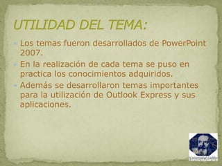  Los temas fueron desarrollados de PowerPoint
2007.
 En la realización de cada tema se puso en
practica los conocimientos adquiridos.
 Además se desarrollaron temas importantes
para la utilización de Outlook Express y sus
aplicaciones.
 