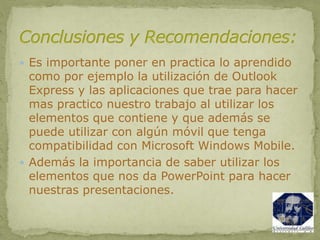  Es importante poner en practica lo aprendido
como por ejemplo la utilización de Outlook
Express y las aplicaciones que trae para hacer
mas practico nuestro trabajo al utilizar los
elementos que contiene y que además se
puede utilizar con algún móvil que tenga
compatibilidad con Microsoft Windows Mobile.
 Además la importancia de saber utilizar los
elementos que nos da PowerPoint para hacer
nuestras presentaciones.
 