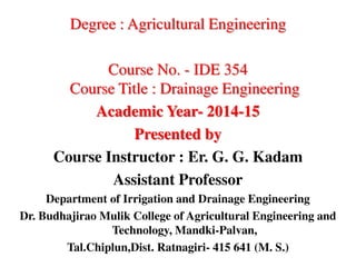 Degree : Agricultural Engineering
Course No. - IDE 354
Course Title : Drainage Engineering
Academic Year- 2014-15
Presented by
Course Instructor : Er. G. G. Kadam
Assistant Professor
Department of Irrigation and Drainage Engineering
Dr. Budhajirao Mulik College of Agricultural Engineering and
Technology, Mandki-Palvan,
Tal.Chiplun,Dist. Ratnagiri- 415 641 (M. S.)
 