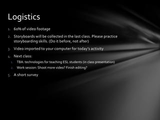 Logistics
1. 60% of video footage
2. Storyboards will be collected in the last class. Please practice
   storyboarding skills. (Do it before, not after)
3. Video imported to your computer for today’s activity
4. Next class:
 1. TBA: technologies for teaching ESL students (in class presentation)
 2. Work session: Shoot more video? Finish editing?

5. A short survey
 