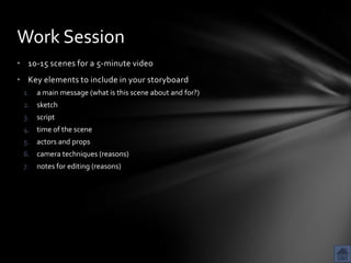 Work Session
• 10-15 scenes for a 5-minute video
• Key elements to include in your storyboard
 1. a main message (what is this scene about and for?)
 2. sketch
 3. script
 4. time of the scene
 5. actors and props
 6. camera techniques (reasons)
 7. notes for editing (reasons)
 