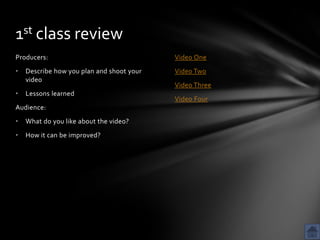 1st class review
Producers:                                 Video One
•   Describe how you plan and shoot your   Video Two
    video
                                           Video Three
•   Lessons learned
                                           Video Four
Audience:
•   What do you like about the video?
•   How it can be improved?
 