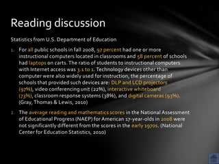 Reading discussion
Statistics from U.S. Department of Education
1. For all public schools in fall 2008, 97 percent had one or more
   instructional computers located in classrooms and 58 percent of schools
   had laptops on carts. The ratio of students to instructional computers
   with Internet access was 3.1 to 1. Technology devices other than
   computer were also widely used for instruction, the percentage of
   schools that provided such devices are: DLP and LCD projectors
   (97%), video conferencing unit (22%), interactive whiteboard
   (73%), classroom response systems (38%), and digital cameras (93%).
   (Gray, Thomas & Lewis, 2010)
2. The average reading and mathematics scores in the National Assessment
   of Educational Progress (NAEP) for American 17-year-olds in 2008 were
   not significantly different from the scores in the early 1970s. (National
   Center for Education Statistics, 2010)
 