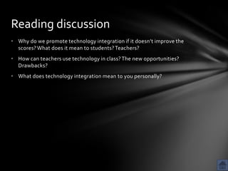 Reading discussion
• Why do we promote technology integration if it doesn’t improve the
  scores? What does it mean to students? Teachers?
• How can teachers use technology in class? The new opportunities?
  Drawbacks?
• What does technology integration mean to you personally?
 