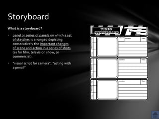 Storyboard
What is a storyboard?
•   panel or series of panels on which a set
    of sketches is arranged depicting
    consecutively the important changes
    of scene and action in a series of shots
    (as for film, television show, or
    commercial).
•   “visual script for camera”, “acting with
    a pencil”
 