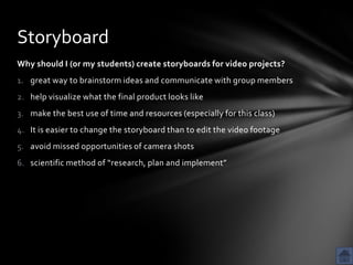 Storyboard
Why should I (or my students) create storyboards for video projects?
1. great way to brainstorm ideas and communicate with group members
2. help visualize what the final product looks like
3. make the best use of time and resources (especially for this class)
4. It is easier to change the storyboard than to edit the video footage
5. avoid missed opportunities of camera shots
6. scientific method of “research, plan and implement”
 