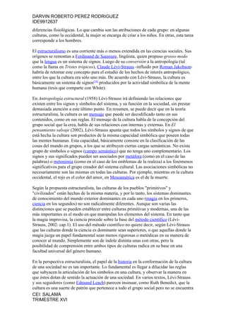 DARVIN ROBERTO PEREZ RODRIGUEZ
IDE9912637
diferencias fisiológicas. Lo que cambia son las atribuciones de cada grupo: en algunas
culturas, como la occidental, la mujer se encarga de criar a los niños. En otras, esta tarea
corresponde a los hombres.

El estructuralismo es una corriente más o menos extendida en las ciencias sociales. Sus
orígenes se remontan a Ferdinand de Saussure, lingüista, quien propuso grosso modo
que la lengua es un sistema de signos. Luego de su conversión a la antropología (tal
como la llama en Tristes trópicos), Claude Lévi-Strauss -influido por Roman Jakobson-
habría de retomar este concepto para el estudio de los hechos de interés antropológico,
entre los que la cultura era sólo uno más. De acuerdo con Lévi-Strauss, la cultura es
básicamente un sistema de signos[10] producidos por la actividad simbólica de la mente
humana (tesis que comparte con White).

En Antropología estructural (1958) Lévi-Strauss irá definiendo las relaciones que
existen entre los signos y símbolos del sistema, y su función en la sociedad, sin prestar
demasiada atención a este último punto. En resumen, se puede decir que en la teoría
estructuralista, la cultura es un mensaje que puede ser decodificado tanto en sus
contenidos, como en sus reglas. El mensaje de la cultura habla de la concepción del
grupo social que la crea, habla de sus relaciones con internas y externas. En El
pensamiento salvaje (2002), Lévi-Strauss apunta que todos los símbolos y signos de que
está hecha la cultura son productos de la misma capacidad simbólica que poseen todas
las mentes humanas. Esta capacidad, básicamente consiste en la clasificación de las
cosas del mundo en grupos, a los que se atribuyen ciertas cargas semánticas. No existe
grupo de símbolos o signos (campo semántico) que no tenga uno complementario. Los
signos y sus significados pueden ser asociados por metáfora (como en el caso de las
palabras) o metonimia (como en el caso de los emblemas de la realeza) a los fenómenos
significativos para el grupo creador del sistema cultural. Las asociaciones simbólicas no
necesariamente son las mismas en todas las culturas. Por ejemplo, mientras en la cultura
occidental, el rojo es el color del amor, en Mesoamérica es el de la muerte.

Según la propuesta estructuralista, las culturas de los pueblos "primitivos" y
"civilizados" están hechas de la misma materia, y por lo tanto, los sistemas dominantes
de conocimiento del mundo exterior dominantes en cada uno (magia en los primeros,
ciencia en los segundos) no son radicalmente diferentes. Aunque son varias las
distinciones que se pueden establecer entre culturas primitivas y modernas, una de las
más importantes es el modo en que manipulan los elementos del sistema. En tanto que
la magia improvisa, la ciencia procede sobre la base del método científico (Lévi-
Strauss, 2002: cap.1). El uso del método científico no quiere decir, según Lévi-Strauss
que las culturas donde la ciencia es dominante sean superiores, o que aquellas donde la
magia juega un papel fundamental sean menos rigurosas o metódicas en su manera de
conocer al mundo. Simplemente son de índole distinta unas con otras, pero la
posibilidad de comprensión entre ambos tipos de culturas radica en su base en una
facultad universal del género humano.

En la perspectiva estructuralista, el papel de la historia en la conformación de la cultura
de una sociedad no es tan importante. Lo fundamental es llegar a dilucidar las reglas
que subyacen la articulación de los símbolos en una cultura, y observar la manera en
que éstos dotan de sentido la actuación de una sociedad. En varios textos, Lévi-Strauss
y sus seguidores (como Edmund Leach) parecen insinuar, como Ruth Benedict, que la
cultura es una suerte de patrón que pertenece a todo el grupo social pero no se encuentra
CEI: SALAMA
TRIMESTRE XVI
 