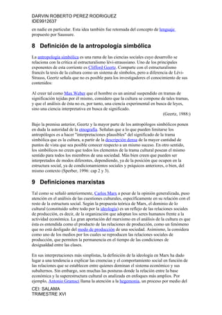 DARVIN ROBERTO PEREZ RODRIGUEZ
IDE9912637
en nadie en particular. Esta idea también fue retomada del concepto de lenguaje
propuesto por Saussure.

8 Definición de la antropología simbólica
La antropología simbólica es una rama de las ciencias sociales cuyo desarrollo se
relaciona con la crítica al estructuralismo lévi-straussiano. Uno de los principales
exponentes de esta corriente es Clifford Geertz. Comparte con el estructuralismo
francés la tesis de la cultura como un sistema de símbolos, pero a diferencia de Lévi-
Strauss, Geertz señala que no es posible para los investigadores el conocimiento de sus
contenidos:

Al creer tal como Max Weber que el hombre es un animal suspendido en tramas de
significación tejidas por él mismo, considero que la cultura se compone de tales tramas,
y que el análisis de ésta no es, por tanto, una ciencia experimental en busca de leyes,
sino una ciencia interpretativa en busca de significado.
                                                                           (Geertz, 1988:)

Bajo la premisa anterior, Geertz y la mayor parte de los antropólogos simbólicos ponen
en duda la autoridad de la etnografía. Señalan que a lo que pueden limitarse los
antropólogos es a hacer "interpretaciones plausibles" del significado de la trama
simbólica que es la cultura, a partir de la descripción densa de la mayor cantidad de
puntos de vista que sea posible conocer respecto a un mismo suceso. En otro sentido,
los simbólicos no creen que todos los elementos de la trama cultural posean el mismo
sentido para todos los miembros de una sociedad. Más bien creen que pueden ser
interpretados de modos diferentes, dependiendo, ya de la posición que ocupen en la
estructura social, ya de condicionamientos sociales y psíquicos anteriores, o bien, del
mismo contexto (Sperber, 1996: cap 2 y 3).

9 Definiciones marxistas
Tal como se señaló anteriormente, Carlos Marx a pesar de la opinión generalizada, puso
atención en el análisis de las cuestiones culturales, específicamente en su relación con el
resto de la estructura social. Según la propuesta teórica de Marx, el dominio de lo
cultural (constituido sobre todo por la ideología) es un reflejo de las relaciones sociales
de producción, es decir, de la organización que adoptan los seres humanos frente a la
actividad económica. La gran aportación del marxismo en el análisis de la cultura es que
ésta es entendida como el producto de las relaciones de producción, como un fenómeno
que no está desligado del modo de producción de una sociedad. Asimismo, la considera
como uno de los medios por los cuales se reproducen las relaciones sociales de
producción, que permiten la permanencia en el tiempo de las condiciones de
desigualdad entre las clases.

En sus interpretaciones más simplistas, la definición de la ideología en Marx ha dado
lugar a una tendencia a explicar las creencias y el comportamiento social en función de
las relaciones que se establecen entre quienes dominan el sistema económico y sus
subalternos. Sin embargo, son muchas las posturas donde la relación entre la base
económica y la superestructura cultural es analizada en enfoques más amplios. Por
ejemplo, Antonio Gramsci llama la atención a la hegemonía, un proceso por medio del
CEI: SALAMA
TRIMESTRE XVI
 
