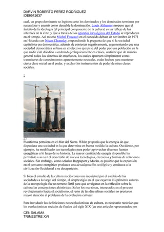 DARVIN ROBERTO PEREZ RODRIGUEZ
IDE9912637
cual, un grupo dominante se legitima ante los dominados y los dominados terminan por
naturalizar y asumir como deseable la dominación. Louis Althusser propuso que el
ámbito de la ideología (el principal componente de la cultura) es un reflejo de los
intereses de la élite, y que a través de los aparatos ideológicos del Estado se reproducen
en el tiempo. Así mismo Michel Foucault en el conocido debate de noviembre de 1971
en Holanda con Noam Chomsky, respondiendo la pregunta de que si la sociedad
capitalista era democrática, además de contestar negativamente, argumentando que una
sociedad democrática se basa en el efectivo ejercicio del poder por una población en la
que nadie esté dividido u ordenada jerárquicamente en clases, sostiene que de manera
general todos los sistemas de enseñanza, los cuales aparecen simplemente como
trasmisores de conocimientos aparentemente neutrales, están hechos para mantener
cierta clase social en el poder, y excluir los instrumentos de poder de otras clases
sociales.

¡




Plataforma petrolera en el Mar del Norte. White proponía que la energía de que
dispusiera una sociedad es la que determina en buena medida la cultura. Occidente, por
ejemplo, ha modificado sus tecnologías para poder aprovechar diversas fuentes
energéticas a lo largo de su historia. La mayor cantidad de energía disponible ha
permitido a su vez el desarrollo de nuevas tecnologías, creencias y formas de relaciones
sociales. Sin embargo, como señalan Rappaport y Morán, es posible que la expansión
en el consumo energético produzca una desadaptación ecológica y conduzca a la
civilización Occidental a su desaparición.

Si bien el estudio de la cultura nació como una inquietud por el cambio de las
sociedades a lo largo del tiempo, el desprestigio en el que cayeron los primeros autores
de la antropología fue un terreno fértil para que arraigaran en la reflexión sobre la
cultura las concepciones ahistóricas. Salvo los marxistas, interesados en el proceso
revolucionario hacia el socialismo, el resto de las disciplinas sociales no prestaron
mayor atención al problema de la evolución cultural.

Para introducir las definiciones neoevolucionistas de cultura, es necesario recordar que
los evolucionistas sociales de finales del siglo XIX (en este artículo representados por
CEI: SALAMA
TRIMESTRE XVI
 
