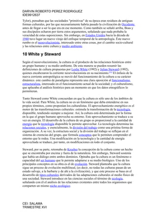 DARVIN ROBERTO PEREZ RODRIGUEZ
IDE9912637
Tylor), pensaban que las sociedades "primitivas" de su época eran residuos de antiguas
formas culturales, por las que necesariamente habría pasado la civilización de Occidente
antes de llegar a ser lo que era en ese momento. Como también se señaló arriba, Boas y
sus discípulos echaron por tierra estos argumentos, señalando que nada probaba la
veracidad de estas suposiciones. Sin embargo, en Estados Unidos hacia la década de
1940 tuvo lugar un nuevo viraje del enfoque temporal de la antropología. Éste nuevo
rumbo es el neoevolucionista, interesado entre otras cosas, por el cambio socio-cultural
y las relaciones entre cultura y medio ambiente.

10 White y Steward
Según el neoevolucionismo, la cultura es el producto de las relaciones históricas entre
un grupo humano y su medio ambiente. De esta manera se pueden resumir las
definiciones de cultura propuestas por Leslie White (1992) y Julian Steward (1992),
quienes encabezaron la corriente neoevolucionista en su nacimiento.[11] El énfasis de la
nueva corriente antropológica se movió del funcionamiento de la cultura a su carácter
dinámico. este cambio de paradigma representa una clara oposición al funcionalismo
estructuralista, interesado en el funcionamiento actual de la sociedad; y el culturalismo,
que aplazaba el análisis histórico para un momento en que los datos etnográficos lo
permitieran.

Tanto Steward como White concuerdan en que la cultura es sólo uno de los ámbitos de
la vida social. Para White, la cultura no es un fenómeno que deba entenderse en sus
propios términos, como proponían los culturalistas. El aprovechamiento energético es el
motor de las transformaciones culturales: estimula la transformación de la tecnología
disponible, tendiendo siempre a mejorar. Así, la cultura está determinada por la forma
en la que el grupo humano aprovecha su entorno. Este aprovechamiento se traduce a su
vez en energía. El desarrollo de la cultura de un grupo es proporcional a la cantidad de
energía que la tecnología disponible le permite aprovechar. La tecnología determina las
relaciones sociales, y esencialmente, la división del trabajo como una prístina forma de
organización. A su vez, la estructura social y la división del trabajo se reflejan en el
sistema de creencias del grupo, que formula conceptos que le permiten comprender el
entorno que le rodea. Una modificación en la tecnología y la cantidad de energía
aprovechada se traduce, por tanto, en modificaciones en todo el conjunto.

Steward, por su parte, retomaba de Kroeber la concepción de la cultura como un hecho
que se encontraba por encima y fuera de la naturaleza. Sin embargo, Steward sostenía
que había un diálogo entre ambos dominios. Opinaba que la cultura es un fenómeno o
capacidad del ser humano que le permite adaptarse a su medio biológico. Uno de los
principales conceptos en su obra es el de evolución. Steward planteaba que la cultura
sigue un proceso de evolución multilineal, (es decir, no todas las culturas pasan de un
estado salvaje, a la barbarie y de ahí a la civilización), y que este proceso se basa en el
desarrollo de tipos culturales derivados de las adaptaciones culturales al medio físico de
una sociedad. Steward introduce en las ciencias sociales el término de ecología,
señalando con él el análisis de las relaciones existentes entre todos los organismos que
comparten un mismo nicho ecológico.




CEI: SALAMA
TRIMESTRE XVI
 