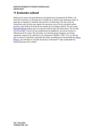 DARVIN ROBERTO PEREZ RODRIGUEZ
IDE9912637

11 Evolución cultural
Había por lo menos una gran distancia conceptual entre la propuesta de White y de
Steward. El primero se inclinaba por el estudio de la cultura como fenómeno total, en
tanto que el segundo se mantenía más proclive al relativismo. Por ello, entre las
limitaciones que tuvieron que superar sus sucesores estuvo la de concatenar ambas
posturas, para unificar la teoría de los estudios de la ecología cultural. De esta suerte,
Marshall Sahlins propuso que la evolución cultural sigue dos direcciones. Por un lado,
crea diversidad "a través de una modificación de adaptación: las nuevas formas se
diferencian de las viejas. Por otra parte, la evolución genera progreso: las formas
superiores surgen de las inferiores y las sobrepasan" (Sahlins, 1992: 371). La idea de
que la cultura se transforma siguiendo dos líneas simultáneas fue desarrollada por Darcy
Ribeiro, que introdujo el concepto de proceso civilizatorio[12] para comprender las
transformaciones de la cultura.




CEI: SALAMA
TRIMESTRE XVI
 