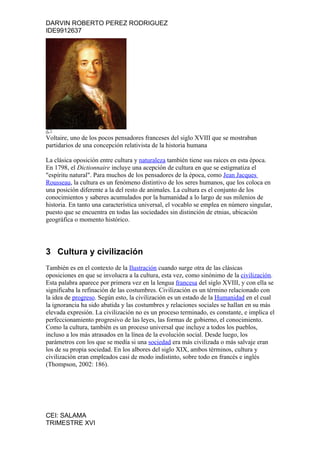 DARVIN ROBERTO PEREZ RODRIGUEZ
IDE9912637




Voltaire, uno de los pocos pensadores franceses del siglo XVIII que se mostraban
partidarios de una concepción relativista de la historia humana

La clásica oposición entre cultura y naturaleza también tiene sus raíces en esta época.
En 1798, el Dictionnaire incluye una acepción de cultura en que se estigmatiza el
"espíritu natural". Para muchos de los pensadores de la época, como Jean Jacques
Rousseau, la cultura es un fenómeno distintivo de los seres humanos, que los coloca en
una posición diferente a la del resto de animales. La cultura es el conjunto de los
conocimientos y saberes acumulados por la humanidad a lo largo de sus milenios de
historia. En tanto una característica universal, el vocablo se emplea en número singular,
puesto que se encuentra en todas las sociedades sin distinción de etnias, ubicación
geográfica o momento histórico.




3 Cultura y civilización
También es en el contexto de la Ilustración cuando surge otra de las clásicas
oposiciones en que se involucra a la cultura, esta vez, como sinónimo de la civilización.
Esta palabra aparece por primera vez en la lengua francesa del siglo XVIII, y con ella se
significaba la refinación de las costumbres. Civilización es un término relacionado con
la idea de progreso. Según esto, la civilización es un estado de la Humanidad en el cual
la ignorancia ha sido abatida y las costumbres y relaciones sociales se hallan en su más
elevada expresión. La civilización no es un proceso terminado, es constante, e implica el
perfeccionamiento progresivo de las leyes, las formas de gobierno, el conocimiento.
Como la cultura, también es un proceso universal que incluye a todos los pueblos,
incluso a los más atrasados en la línea de la evolución social. Desde luego, los
parámetros con los que se medía si una sociedad era más civilizada o más salvaje eran
los de su propia sociedad. En los albores del siglo XIX, ambos términos, cultura y
civilización eran empleados casi de modo indistinto, sobre todo en francés e inglés
(Thompson, 2002: 186).




CEI: SALAMA
TRIMESTRE XVI
 