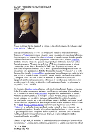DARVIN ROBERTO PEREZ RODRIGUEZ
IDE9912637




Johann Gottfried Herder. Según él, la cultura podía entenderse como la realización del
genio nacional (Volksgeist)

Es necesario señalar que no todos los intelectuales franceses emplearon el término.
Rousseau y Voltaire se mostraron reticentes a esta concepción progresista de la historia.
Intentaron proponer una versión más relativista de la historia, aunque sin éxito, pues la
corriente dominante era la de los progresistas. No fue en Francia, sino en Alemania
donde las posturas relativistas ganaron mayor prestigio. El término Kultur en sentido
figurado aparece en Alemania hacia el siglo XVII -aproximadamente con la misma
connotación que en francés. Para el siglo XVIII goza de gran prestigio entre los
pensadores burgueses alemanes. Esto se debió a que fue empleado para denostar a los
aristócratas, a los que acusaban de tratar de imitar las maneras "civilizadas" de la corte
francesa. Por ejemplo, Immanuel Kant apuntaba que "nos cultivamos por medio del arte
y de la ciencia, nos civilizamos [al adquirir] buenos modales y refinamientos sociales"
(Thompson, 2002: 187). Por lo tanto, en Alemania el término civilización fue
equiparado con los valores cortesanos, calificados de superficiales y pretenciosos. En
sentido contrario, la cultura se identificó con los valores profundos y originales de la
burguesía (Cuche, 1999:13).

En el proceso de crítica social, el acento en la dicotomía cultura/civilización se traslada
de las diferencias entre estratos sociales a las diferencias nacionales. Mientras Francia
era el escenario de una de las revoluciones burguesas más importantes de la historia,
Alemania estaba fragmentada en múltiples Estados. Por ello, una de las tareas que se
habían propuesto los pensadores alemanes era la unificación política. La unidad
nacional pasaba también por la reivindicación de las especificidades nacionales, que el
universalismo de los pensadores franceses pretendía borrar en nombre de la civilización.
Ya en 1774, Johann Gottfried Herder proclamaba que el genio de cada pueblo
(Volksgeist) se inclinaba siempre por la diversidad cultural, la riqueza humana y en
contra del universalismo. Por ello, el orgullo nacional radicaba en la cultura, a través de
la que cada pueblo debía cumplir un destino específico. La cultura, como la entendía
Herder, era la expresión de la humanidad diversa, y no excluía la posibilidad de
comunicación entre los pueblos.

Durante el siglo XIX, en Alemania el término cultura evoluciona bajo la influencia del
nacionalismo.[1] Mientras tanto, en Francia, el concepto se amplió para incluir no sólo el
CEI: SALAMA
TRIMESTRE XVI
 
