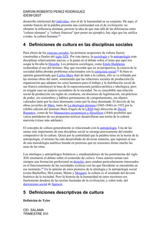 DARVIN ROBERTO PEREZ RODRIGUEZ
IDE9912637
desarrollo intelectual del individuo, sino el de la humanidad en su conjunto. De aquí, el
sentido francés de la palabra presenta una continuidad con el de civilización: no
obstante la influencia alemana, persiste la idea de que más allá de las diferencias entre
"cultura alemana" y "cultura francesa" (por poner un ejemplo), hay algo que las unifica
a todas: la cultura humana.[2]

4 Definiciones de cultura en las disciplinas sociales
Para efecto de las ciencias sociales, las primeras acepciones de cultura fueron
construidas a finales del siglo XIX. Por esta época, la sociología y la antropología eran
disciplinas relativamente nuevas, y la pauta en el debate sobre el tema que aquí nos
ocupa la llevaba la filosofía. Los primeros sociólogos, como Émile Durkheim,
rechazaban el uso del término. Hay que recordar que en su perspectiva, la ciencia de la
sociedad debía abordar problemas relacionados con la estructura social.[3] Si bien es
opinión generalizada que Carlos Marx dejó de lado a la cultura, ello se ve refutado por
las mismas obras del autor, sosteniendo que las relaciones sociales de producción (la
organización que adoptan los seres humanos para el trabajo y la distribución social de
sus frutos) constituyen la base de la superestructura jurídico-política e ideológica, pero
en ningún caso un aspecto secundario de la sociedad. No es concebible una relación
social de producción sin reglas de conducta, sin discursos de legitimación, sin prácticas
de poder, sin costumbres y hábitos permanentes de comportamiento, sin objetos
valorados tanto por la clase dominante como por la clase dominada. El desvelo de las
obras juveniles de Marx, tanto de La ideología alemana (1845-1846) en 1932 por la
célebre edición del Instituto Marx-Engels de la URSS bajo dirección de David
Riazanov, como de los Manuscritos económicos y filosóficos (1844) posibilitó que
varios partidarios de sus propuestas teóricas desarrollaran una teoría de la cultura
marxista (véase más adelante).

El concepto de cultura generalmente es relacionado con la antropología. Una de las
ramas más importantes de esta disciplina social se encarga precisamente del estudio
comparativo de la cultura. Quizá por la centralidad que la palabra tiene en la teoría de la
antropología, el término ha sido desarrollado de diversas maneras, que suponen el uso
de una metodología analítica basada en premisas que en ocasiones distan mucho las
unas de las otras.

Los etnólogos y antropólogos británicos y estadounidenses de las postrimerías del siglo
XIX retomaron el debate sobre el contenido de cultura. Estos autores tenían casi
siempre una formación profesional en derecho, pero estaban particularmente interesados
en el funcionamiento de las sociedades exóticas con las que Occidente se encontraba en
ese momento.[4] En la opinión de estos pioneros de la etnología y la antropología social
(como Bachoffen, McLennan, Maine y Morgan), la cultura es el resultado del devenir
histórico de la sociedad. Pero la historia de la humanidad en estos escritores era
fuertemente deudora de las teorías ilustradas de la civilización, y sobre todo, del
darwinismo social de Spencer.

5 Definiciones descriptivas de cultura
Definición de Tylor

CEI: SALAMA
TRIMESTRE XVI
 