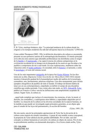 DARVIN ROBERTO PEREZ RODRIGUEZ
IDE9912637




E. B. Tylor, etnólogo británico, dijo: "La principal tendencia de la cultura desde los
orígenes a los tiempos modernos ha sido del salvajismo hacia la civilización." (1995:43)

Como señala Thompson (2002: 190), la definición descriptiva de cultura se encontraba
presente en esos primeros autores de la antropología decimonónica. El interés principal
en la obra de estos autores (que abordaba problemáticas tan disímbolas como el origen
de la familia y el matriarcado, y las supervivencias de culturas antiquísimas en la
civilización occidental de su tiempo) era la búsqueda de los motivos que llevaban a los
pueblos a comportarse de tal o cual modo. En esas exploraciones, meditaron sobre las
relaciones entre el medio ambiente y la sociedad, entre la historia y el presente, o entre
la tecnología y el resto del sistema social.

Uno de los más importantes etnógrafos de la época fue Gustav Klemm. En los diez
tomos de su obra Allgemeine Cultur-Geschichte der Menschheit (1843-1852) intentó
mostrar el desarrollo gradual de la humanidad por medio del análisis de la tecnología,
costumbres, arte, herramientas, prácticas religiosas. Una obra monumental, pues incluía
ejemplos etnográficos de pueblos de todo el mundo. El trabajo de Klemm habría de
tener eco en sus contemporáneos, empeñados en definir el campo de una disciplina
científica que estaba naciendo. Unos veinte años más tarde, en 1871, Edward B. Tylor
publicó en Primitive Culture una de las definiciones más ampliamente aceptadas de
cultura. Según Tylor, la cultura es:

...aquel todo complejo que incluye el conocimiento, las creencias, el arte, la moral, el
derecho, las costumbres, y cualesquiera otros hábitos y capacidades adquiridos por el
hombre. La situación de la cultura en las diversas sociedades de la especie humana, en
la medida en que puede ser investigada según principios generales, es un objeto apto
para el estudio de las leyes del pensamiento y la acción del hombre.
                                                                         (Tylor, 1995: 29)

De esta suerte, una de las principales aportaciones de Tylor fue la elevación de la
cultura como materia de estudio sistemático. A pesar de este notable avance conceptual,
la propuesta de Tylor adolecía de dos grandes debilidades. Por un lado, sacó del
concepto su énfasis humanista al convertir a la cultura en objeto de ciencia. Por el otro,
su procedimiento analítico era demasiado descriptivo. En el texto citado arriba, Tylor

CEI: SALAMA
TRIMESTRE XVI
 
