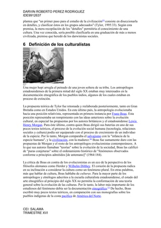 DARVIN ROBERTO PEREZ RODRIGUEZ
IDE9912637
plantea que "un primer paso para el estudio de la civilización[5] consiste en diseccionarla
en detalles, y clasificar éstos en los grupos adecuados" (Tylor, 1995:33). Según esta
premisa, la mera recopilación de los "detalles" permitiría el conocimiento de una
cultura. Una vez conocida, sería posible clasificarla en una graduación de más a menos
civilizada, premisa que heredó de los darwinistas sociales.

6 Definición de los culturalistas




Una mujer hopi arregla el peinado de una joven soltera de su tribu. Los antropólogos
estadounidenses de la primera mitad del siglo XX estaban muy interesados en la
documentación etnográfica de los pueblos indios, algunos de los cuales estaban en
proceso de extinción.

La propuesta teórica de Tylor fue retomada y reelaborada posteriormente, tanto en Gran
Bretaña como en Estados Unidos. En este último país, la antropología evolucionaba
hacia una posición relativista, representada en primera instancia por Franz Boas. Esta
posición representaba un rompimiento con las ideas anteriores sobre la evolución
cultural, en especial las propuestas por los autores británicos y el estadounidense Lewis
Henry Morgan. Para éste último, contra quien Boas dirigió sus baterías en uno de sus
pocos textos teóricos, el proceso de la evolución social humana (tecnología, relaciones
sociales y cultura) podía ser equiparado con el proceso de crecimiento de un individuo
de la especie. Por lo tanto, Morgan comparaba el salvajismo con la "infancia de la
especie humana", y la civilización, con la madurez.[6] Boas fue sumamente duro con las
propuestas de Morgan y el resto de los antropólogos evolucionistas contemporáneos. A
lo que sus autores llamaban "teorías" sobre la evolución de la sociedad, Boas las calificó
de "puras conjeturas" sobre el ordenamiento histórico de "fenómenos observados
conforme a principios admitidos [de antemano]" (1964:184).

La crítica de Boas en contra de los evolucionistas es un eco de la perspectiva de los
filósofos alemanes como Herder y Wilhelm Dilthey. El corazón de la propuesta radica
en su inclinación a considerar la cultura como un fenómeno plural. En otras palabras,
más que hablar de cultura, Boas hablaba de culturas. Para la mayor parte de los
antropólogos y etnólogos adscritos a la escuela culturalista estadounidense, el estado del
arte etnográfico al principio del siglo XX no permitía la conformación de una teoría
general sobre la evolución de las culturas. Por lo tanto, la labor más importante de los
estudiosos del fenómeno debía ser la documentación etnográfica.[7] De hecho, Boas
escribió muy pocos textos teóricos, en comparación con sus monografías sobre los
pueblos indígenas de la costa pacífica de América del Norte.



CEI: SALAMA
TRIMESTRE XVI
 